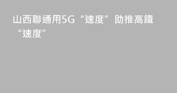 山西聯通用5G“速度”助推高鐵“速度”