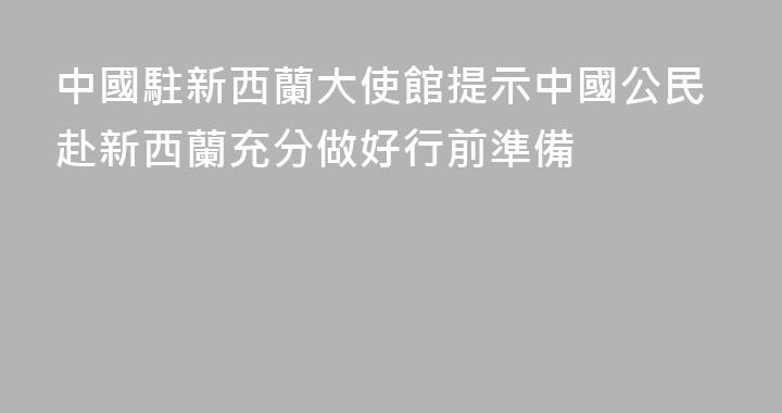 中國駐新西蘭大使館提示中國公民赴新西蘭充分做好行前準備