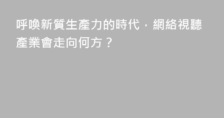 呼喚新質生產力的時代，網絡視聽產業會走向何方？