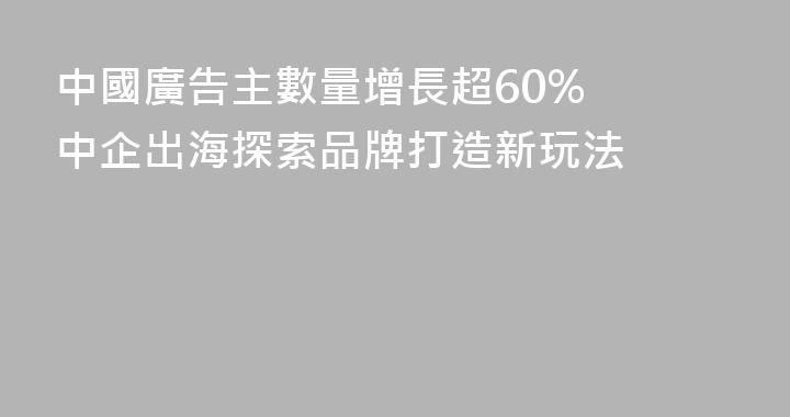 中國廣告主數量增長超60%  中企出海探索品牌打造新玩法
