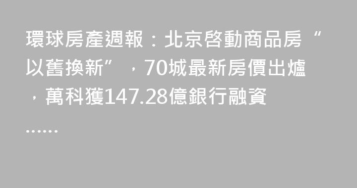 環球房產週報：北京啓動商品房“以舊換新”，70城最新房價出爐，萬科獲147.28億銀行融資……
