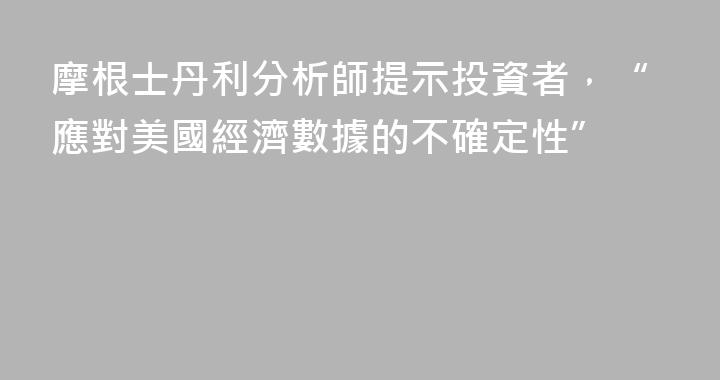 摩根士丹利分析師提示投資者，“應對美國經濟數據的不確定性”