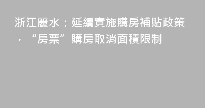 浙江麗水：延續實施購房補貼政策，“房票”購房取消面積限制