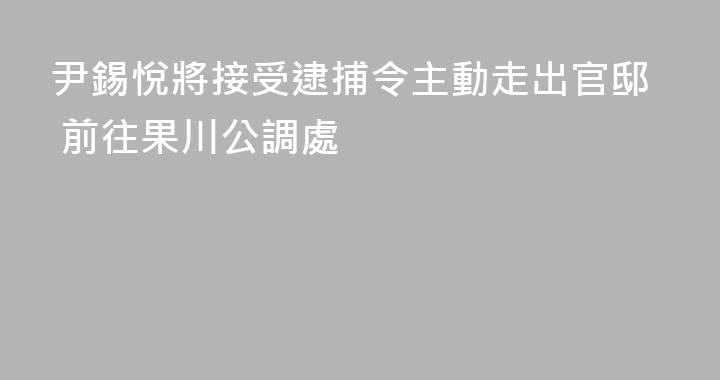 尹錫悅將接受逮捕令主動走出官邸 前往果川公調處