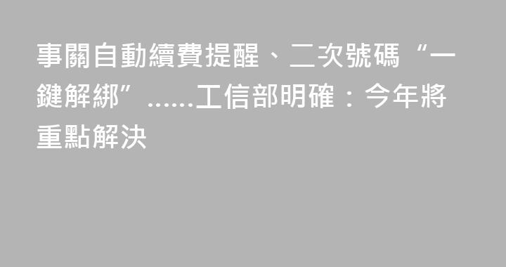 事關自動續費提醒、二次號碼“一鍵解綁”……工信部明確：今年將重點解決
