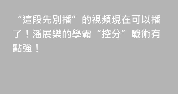 “這段先別播”的視頻現在可以播了！潘展樂的學霸“控分”戰術有點強！