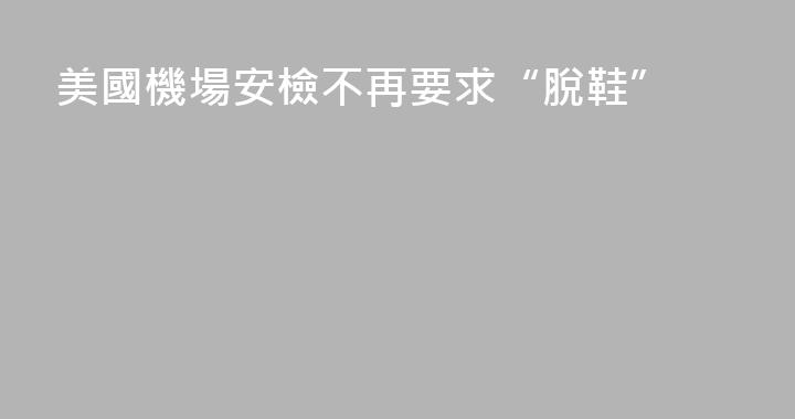 美國機場安檢不再要求“脫鞋”
