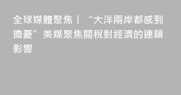 全球媒體聚焦丨“大洋兩岸都感到擔憂”美媒聚焦關稅對經濟的連鎖影響