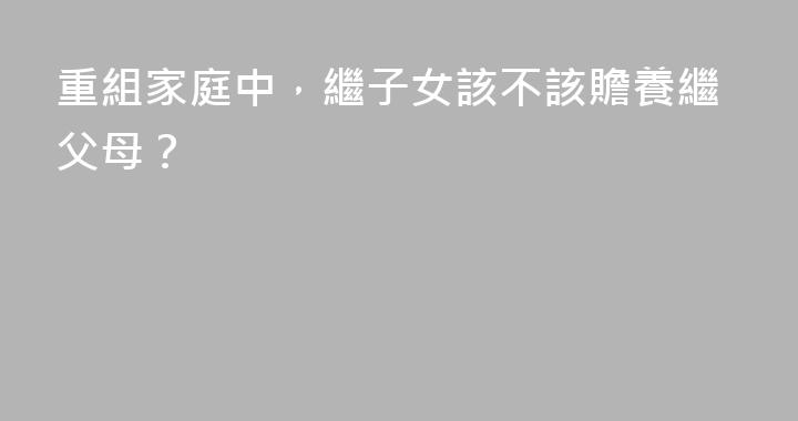 重組家庭中，繼子女該不該贍養繼父母？