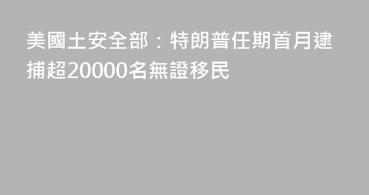 美國土安全部：特朗普任期首月逮捕超20000名無證移民