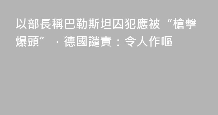 以部長稱巴勒斯坦囚犯應被“槍擊爆頭”，德國譴責：令人作嘔