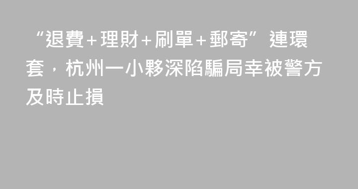 “退費+理財+刷單+郵寄”連環套，杭州一小夥深陷騙局幸被警方及時止損