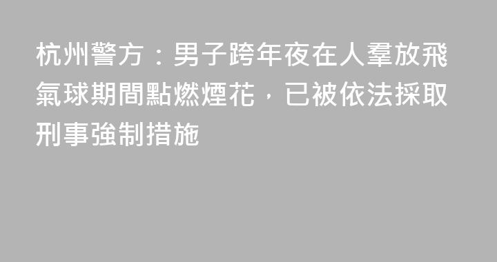 杭州警方：男子跨年夜在人羣放飛氣球期間點燃煙花，已被依法採取刑事強制措施