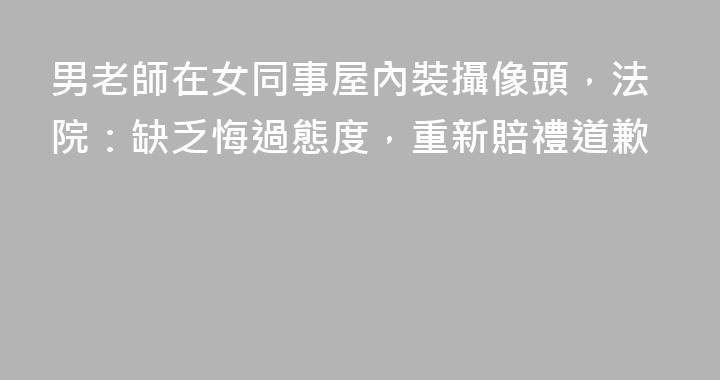 男老師在女同事屋內裝攝像頭，法院：缺乏悔過態度，重新賠禮道歉