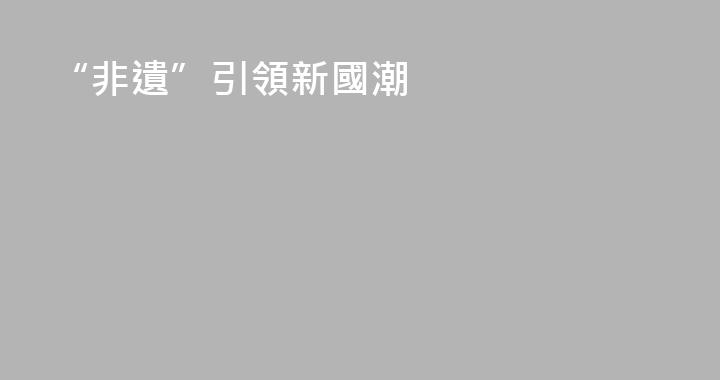 “非遺”引領新國潮