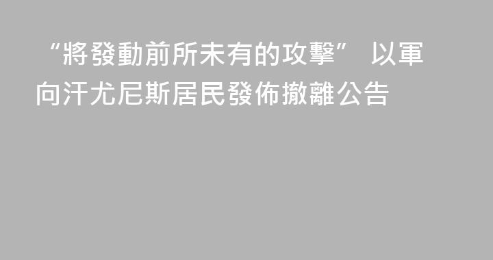 “將發動前所未有的攻擊” 以軍向汗尤尼斯居民發佈撤離公告