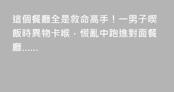 這個餐廳全是救命高手！一男子喫飯時異物卡喉，慌亂中跑進對面餐廳……