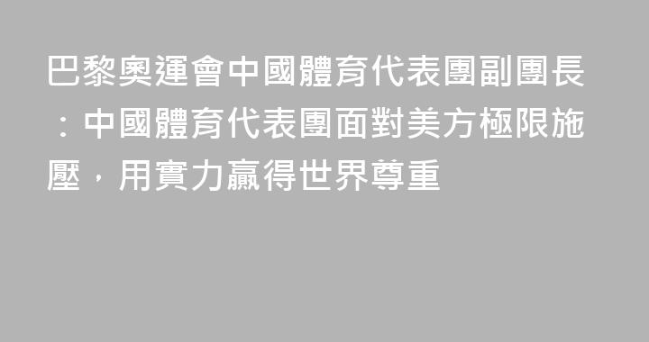 巴黎奧運會中國體育代表團副團長：中國體育代表團面對美方極限施壓，用實力贏得世界尊重