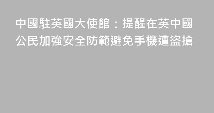 中國駐英國大使館：提醒在英中國公民加強安全防範避免手機遭盜搶