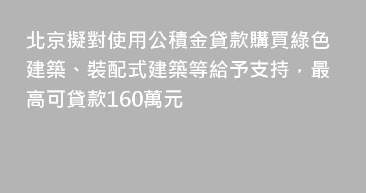 北京擬對使用公積金貸款購買綠色建築、裝配式建築等給予支持，最高可貸款160萬元