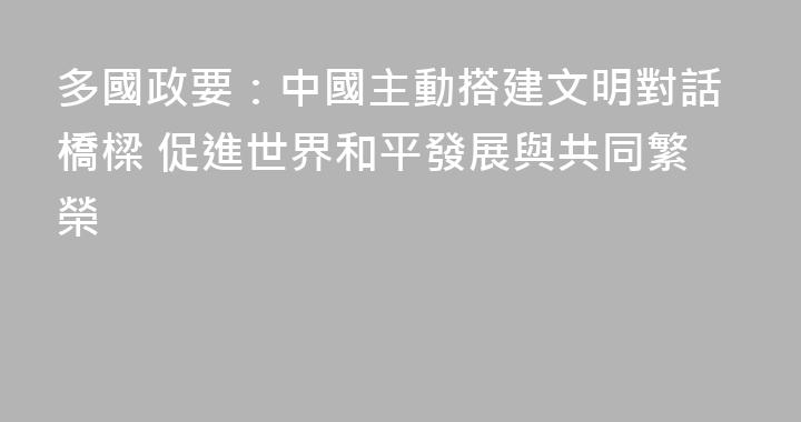 多國政要：中國主動搭建文明對話橋樑 促進世界和平發展與共同繁榮