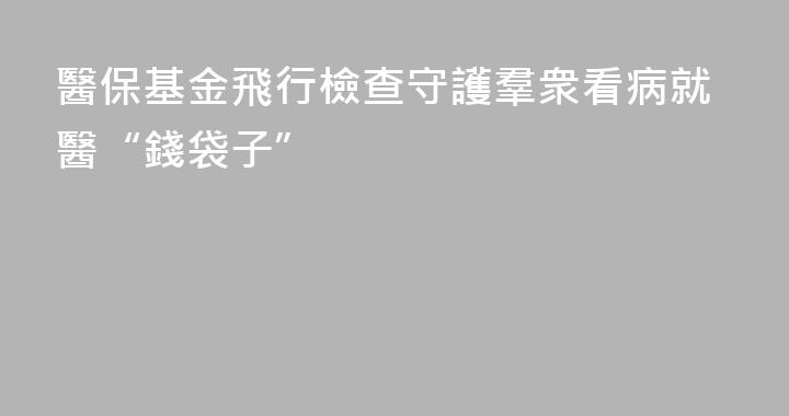 醫保基金飛行檢查守護羣衆看病就醫“錢袋子”