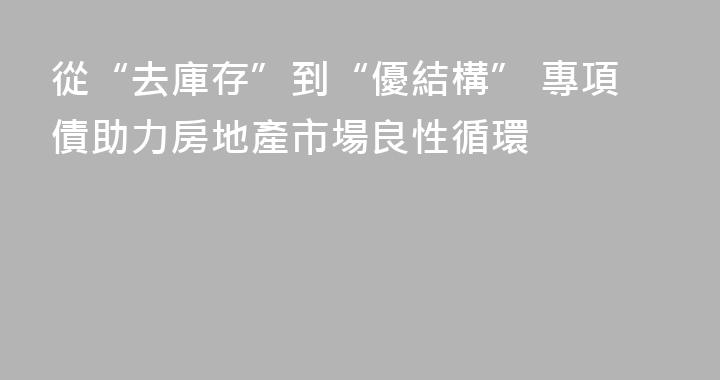 從“去庫存”到“優結構” 專項債助力房地產市場良性循環
