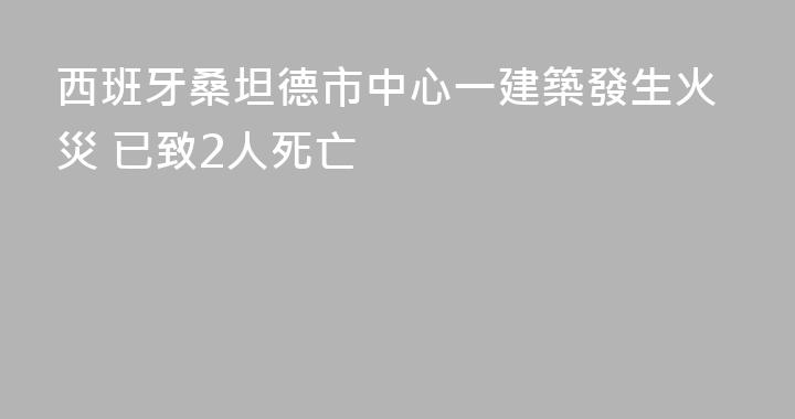 西班牙桑坦德市中心一建築發生火災 已致2人死亡