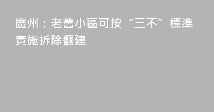 廣州：老舊小區可按“三不”標準實施拆除翻建