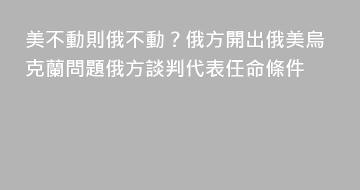 美不動則俄不動？俄方開出俄美烏克蘭問題俄方談判代表任命條件