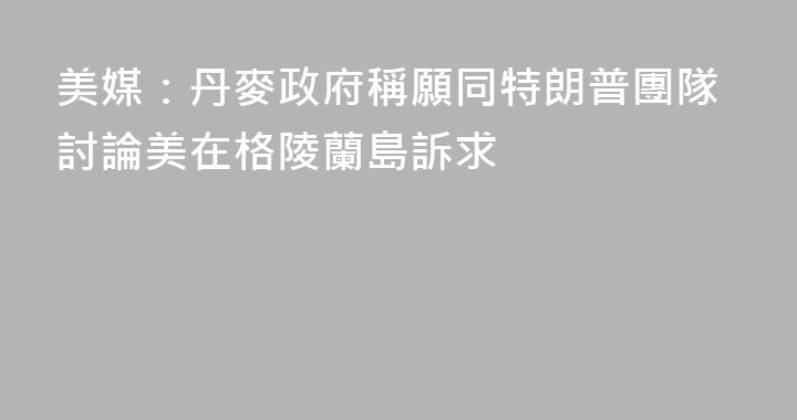 美媒：丹麥政府稱願同特朗普團隊討論美在格陵蘭島訴求