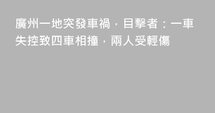 廣州一地突發車禍，目擊者：一車失控致四車相撞，兩人受輕傷