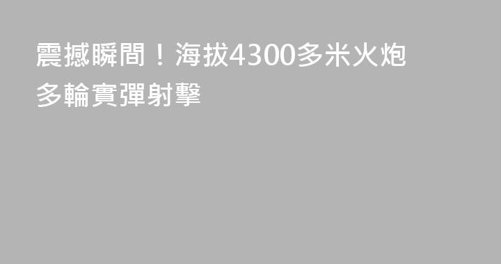 震撼瞬間！海拔4300多米火炮多輪實彈射擊