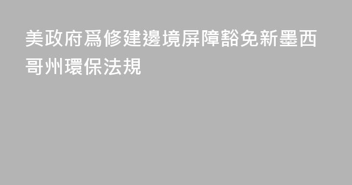 美政府爲修建邊境屏障豁免新墨西哥州環保法規