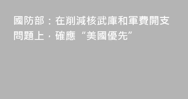 國防部：在削減核武庫和軍費開支問題上，確應“美國優先”