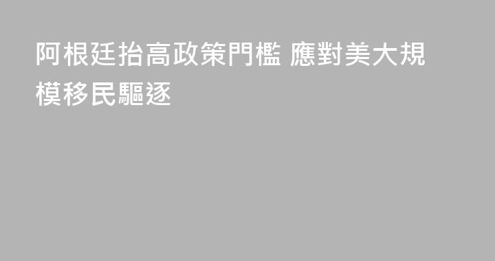 阿根廷抬高政策門檻 應對美大規模移民驅逐