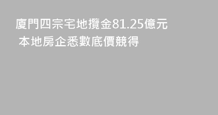 廈門四宗宅地攬金81.25億元 本地房企悉數底價競得