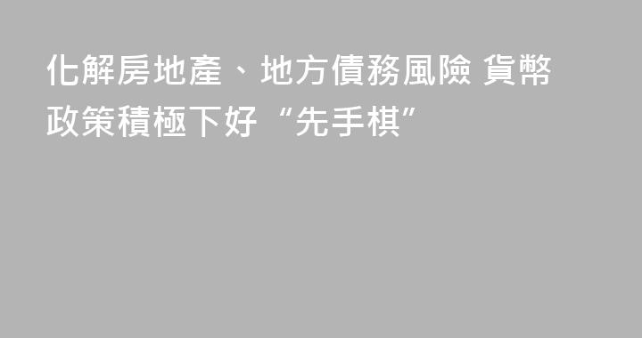 化解房地產、地方債務風險 貨幣政策積極下好“先手棋”