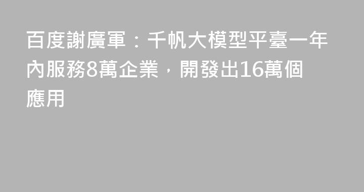 百度謝廣軍：千帆大模型平臺一年內服務8萬企業，開發出16萬個應用