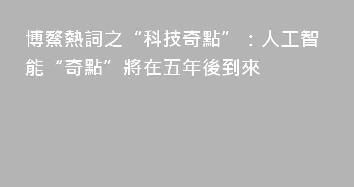 博鰲熱詞之“科技奇點”：人工智能“奇點”將在五年後到來