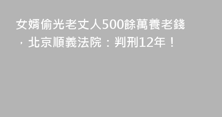 女婿偷光老丈人500餘萬養老錢，北京順義法院：判刑12年！