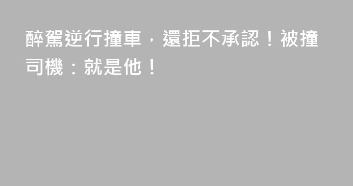 醉駕逆行撞車，還拒不承認！被撞司機：就是他！