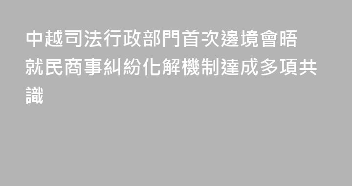 中越司法行政部門首次邊境會晤 就民商事糾紛化解機制達成多項共識