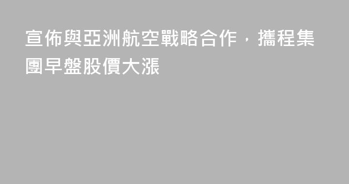 宣佈與亞洲航空戰略合作，攜程集團早盤股價大漲