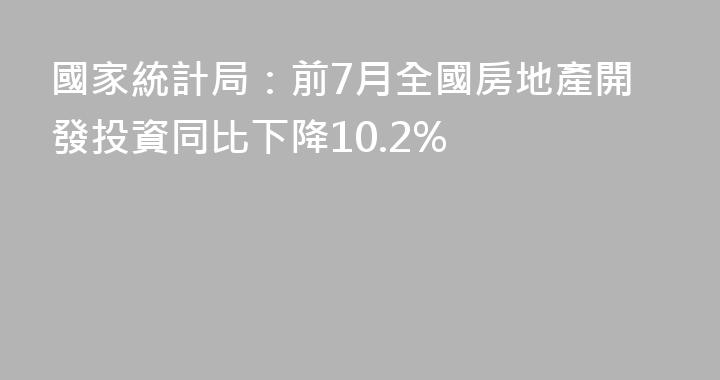 國家統計局：前7月全國房地產開發投資同比下降10.2%