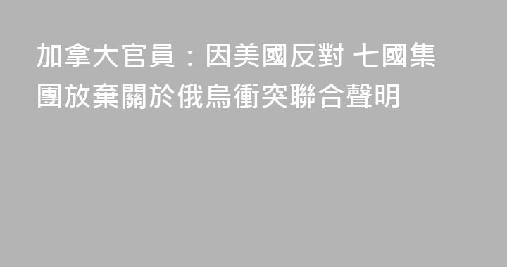 加拿大官員：因美國反對 七國集團放棄關於俄烏衝突聯合聲明