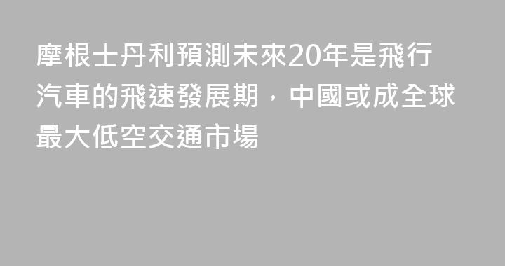 摩根士丹利預測未來20年是飛行汽車的飛速發展期，中國或成全球最大低空交通市場