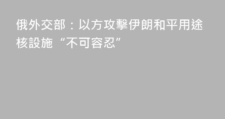 俄外交部：以方攻擊伊朗和平用途核設施“不可容忍”