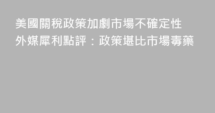美國關稅政策加劇市場不確定性 外媒犀利點評：政策堪比市場毒藥