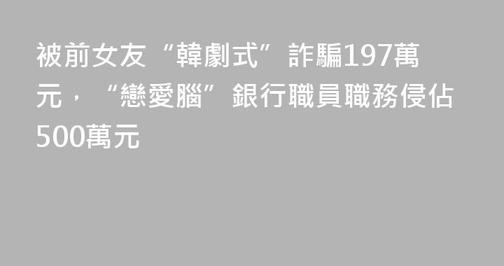 被前女友“韓劇式”詐騙197萬元，“戀愛腦”銀行職員職務侵佔500萬元
